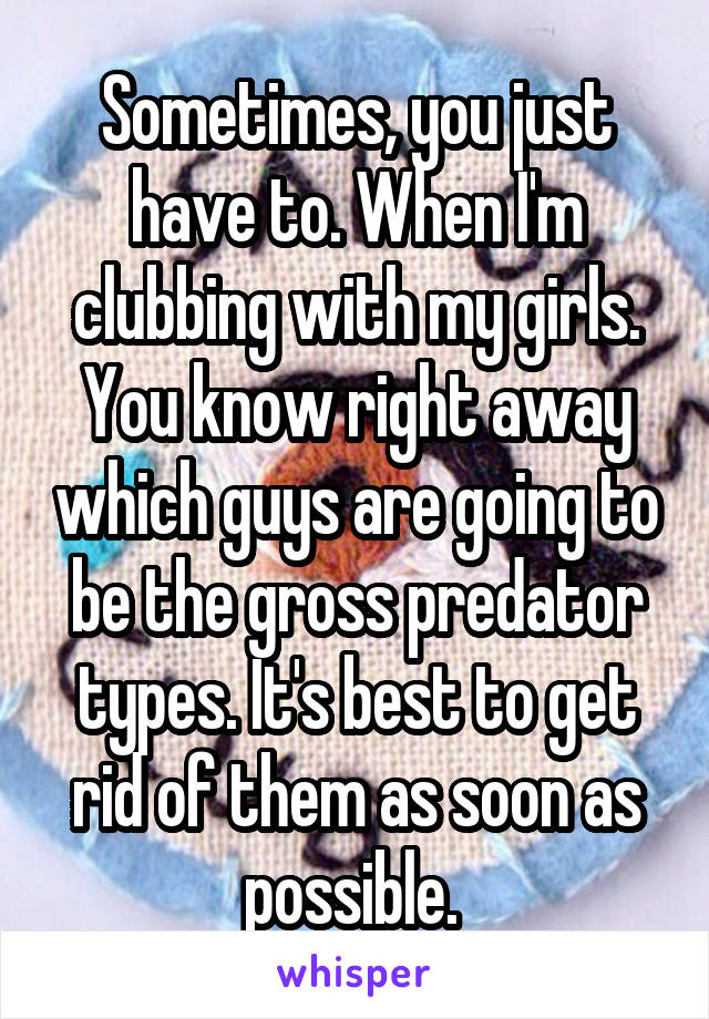 Sometimes, you just have to. When I'm clubbing with my girls. You know right away which guys are going to be the gross predator types. It's best to get rid of them as soon as possible. 