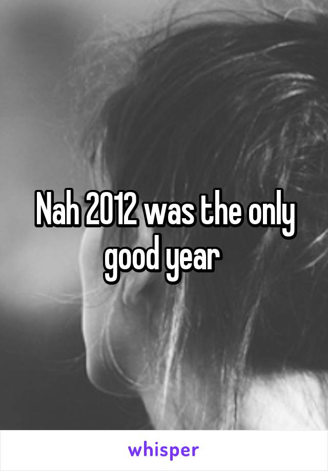 Nah 2012 was the only good year 