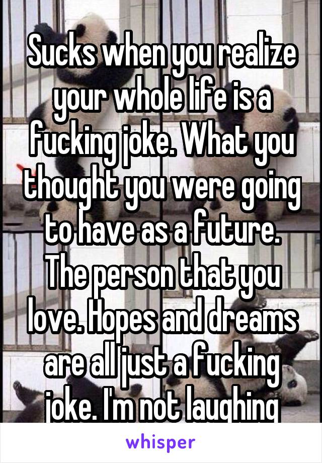Sucks when you realize your whole life is a fucking joke. What you thought you were going to have as a future. The person that you love. Hopes and dreams are all just a fucking joke. I'm not laughing