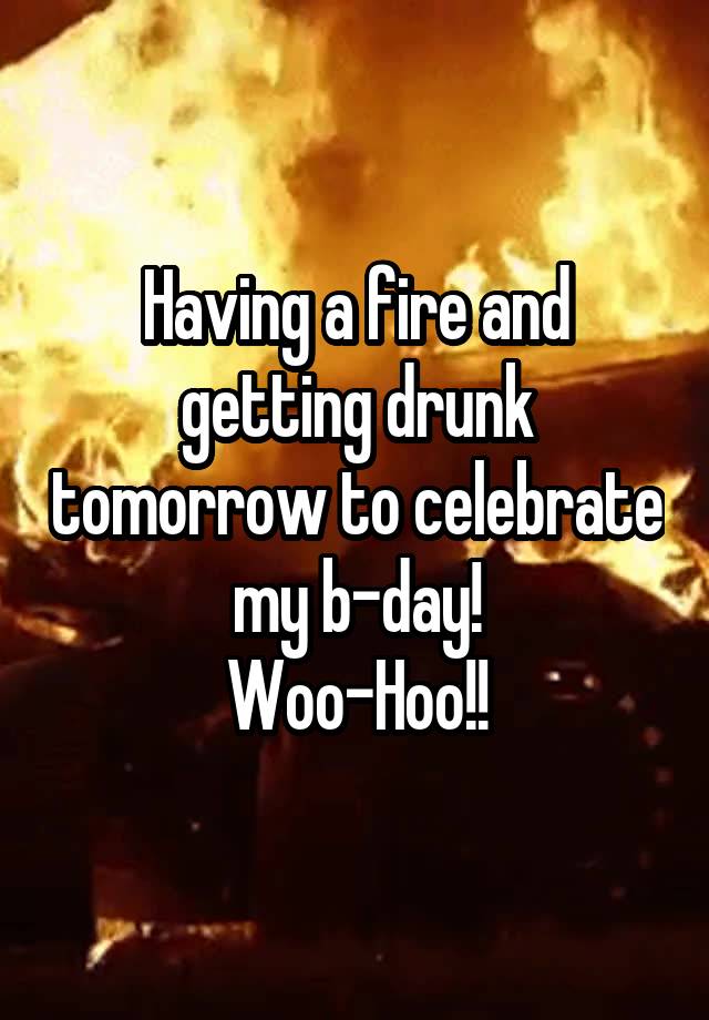 Having a fire and getting drunk tomorrow to celebrate my b-day!
Woo-Hoo!!