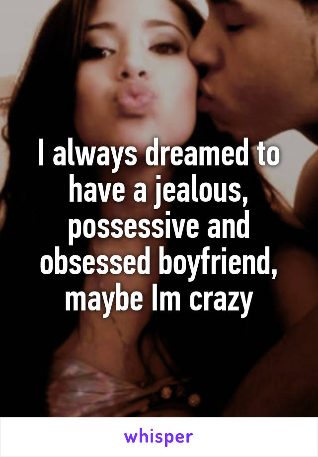 I always dreamed to have a jealous, possessive and obsessed boyfriend, maybe Im crazy