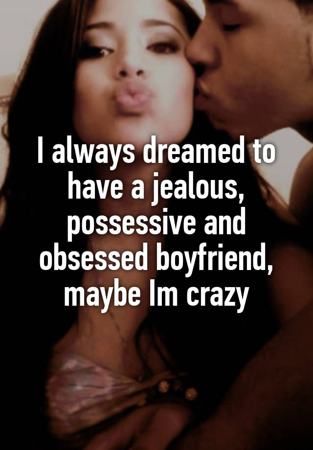 I always dreamed to have a jealous, possessive and obsessed boyfriend, maybe Im crazy