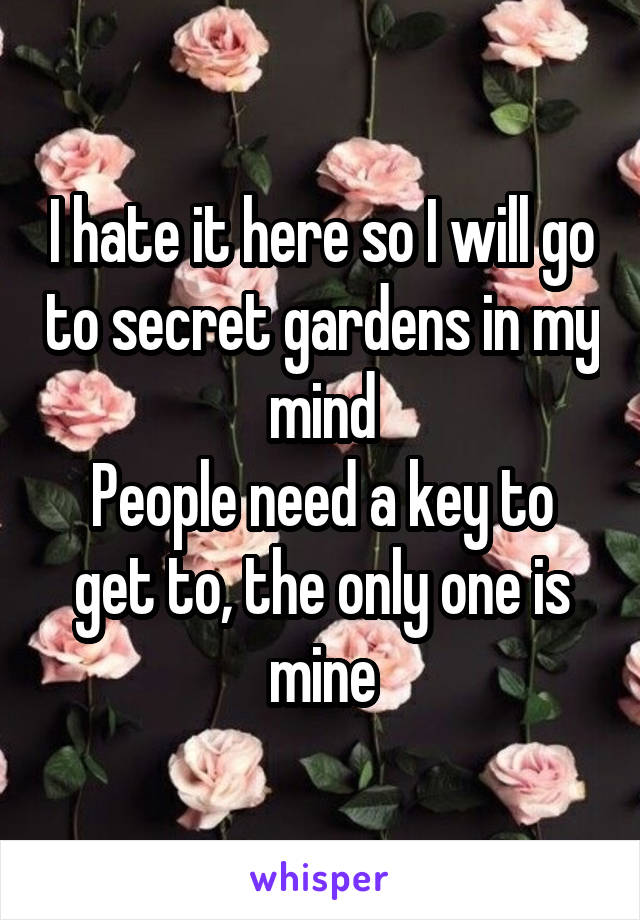 I hate it here so I will go to secret gardens in my mind
People need a key to get to, the only one is mine