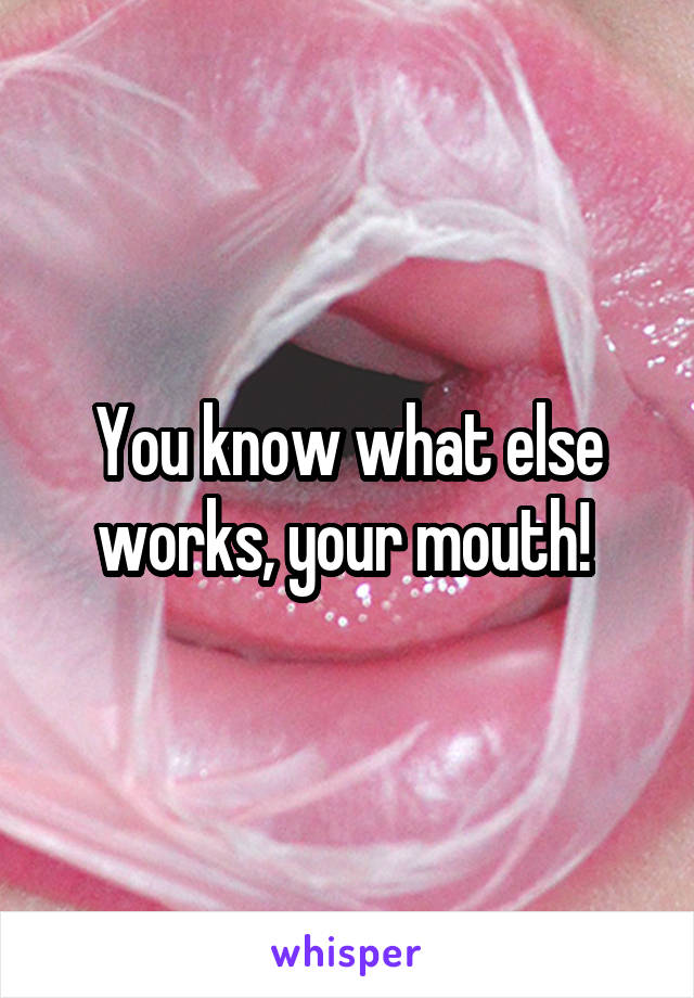 You know what else works, your mouth! 