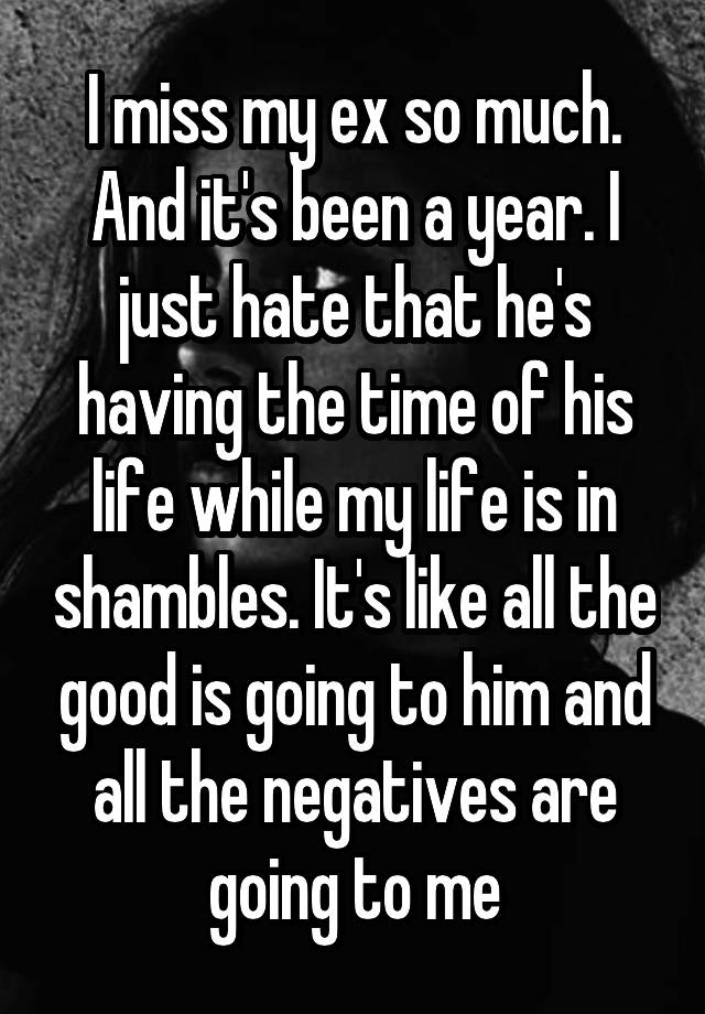 I miss my ex so much. And it's been a year. I just hate that he's having the time of his life while my life is in shambles. It's like all the good is going to him and all the negatives are going to me