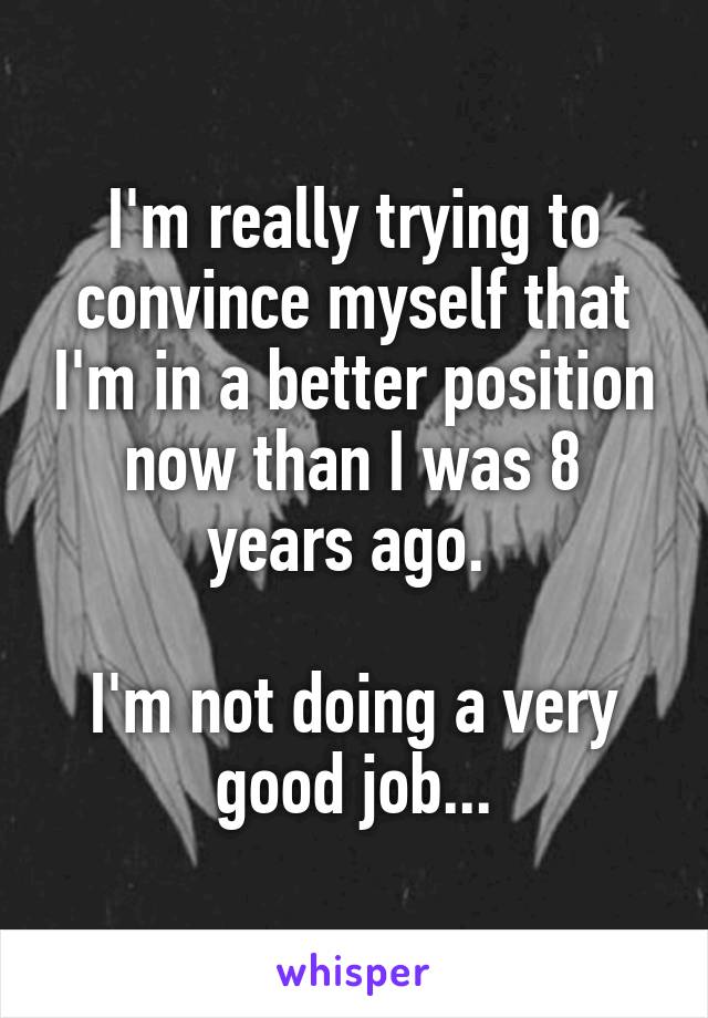 I'm really trying to convince myself that I'm in a better position now than I was 8 years ago. 

I'm not doing a very good job...