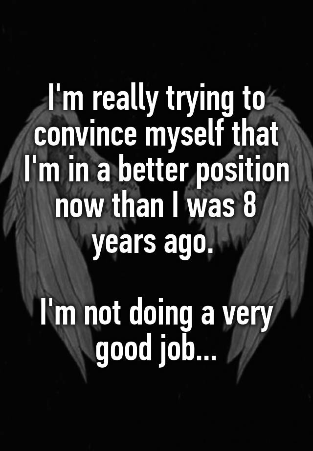 I'm really trying to convince myself that I'm in a better position now than I was 8 years ago. 

I'm not doing a very good job...