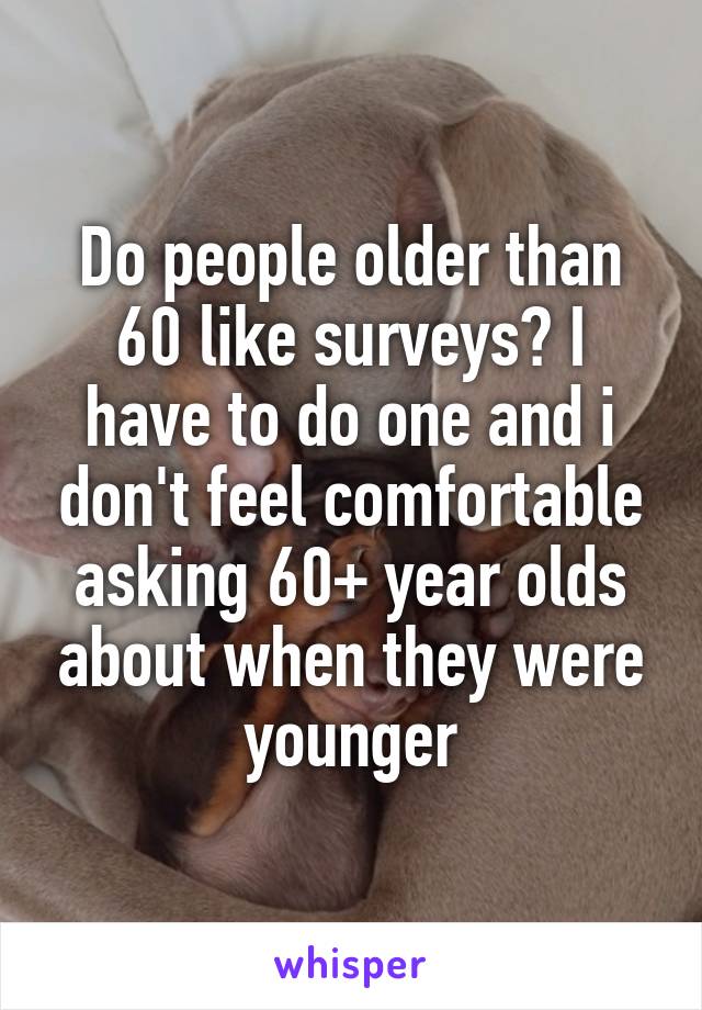 Do people older than 60 like surveys? I have to do one and i don't feel comfortable asking 60+ year olds about when they were younger