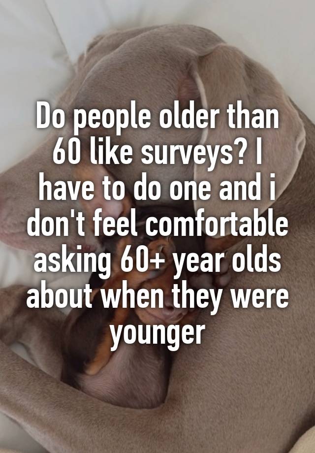 Do people older than 60 like surveys? I have to do one and i don't feel comfortable asking 60+ year olds about when they were younger