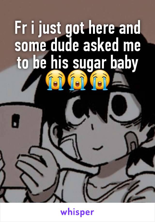 Fr i just got here and some dude asked me to be his sugar baby😭😭😭