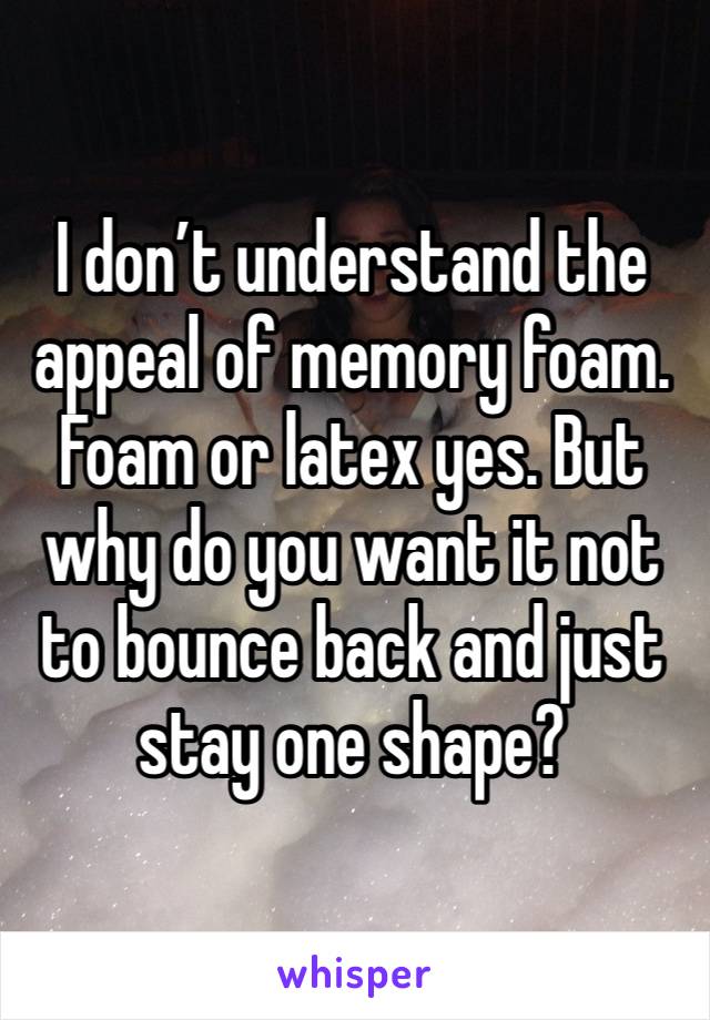 I don’t understand the appeal of memory foam. Foam or latex yes. But why do you want it not to bounce back and just stay one shape?