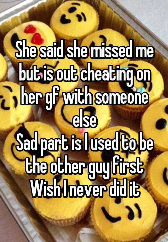 She said she missed me but is out cheating on her gf with someone else
Sad part is I used to be the other guy first
Wish I never did it