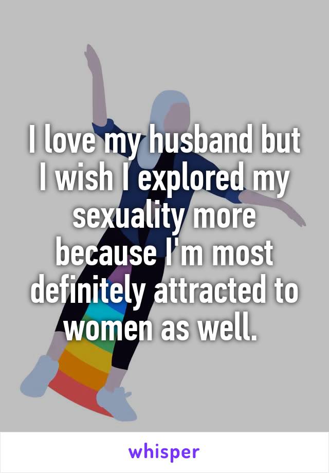 I love my husband but I wish I explored my sexuality more because I'm most definitely attracted to women as well. 