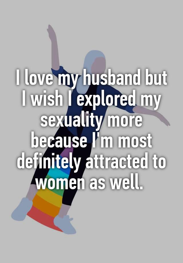 I love my husband but I wish I explored my sexuality more because I'm most definitely attracted to women as well. 