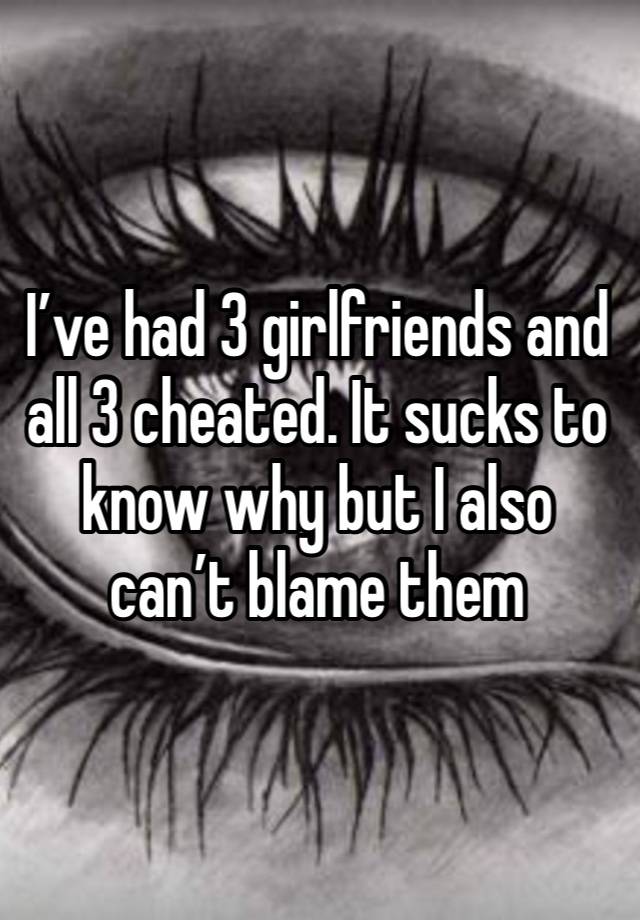 I’ve had 3 girlfriends and all 3 cheated. It sucks to know why but I also can’t blame them 