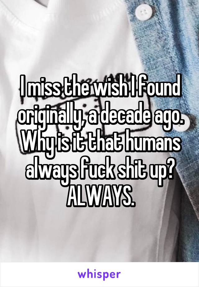 I miss the wish I found originally, a decade ago. Why is it that humans always fuck shit up? ALWAYS.