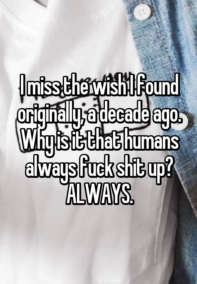 I miss the wish I found originally, a decade ago. Why is it that humans always fuck shit up? ALWAYS.