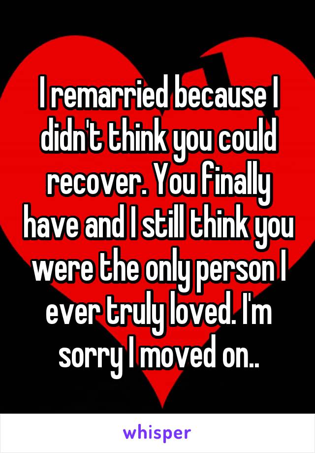 I remarried because I didn't think you could recover. You finally have and I still think you were the only person I ever truly loved. I'm sorry I moved on..