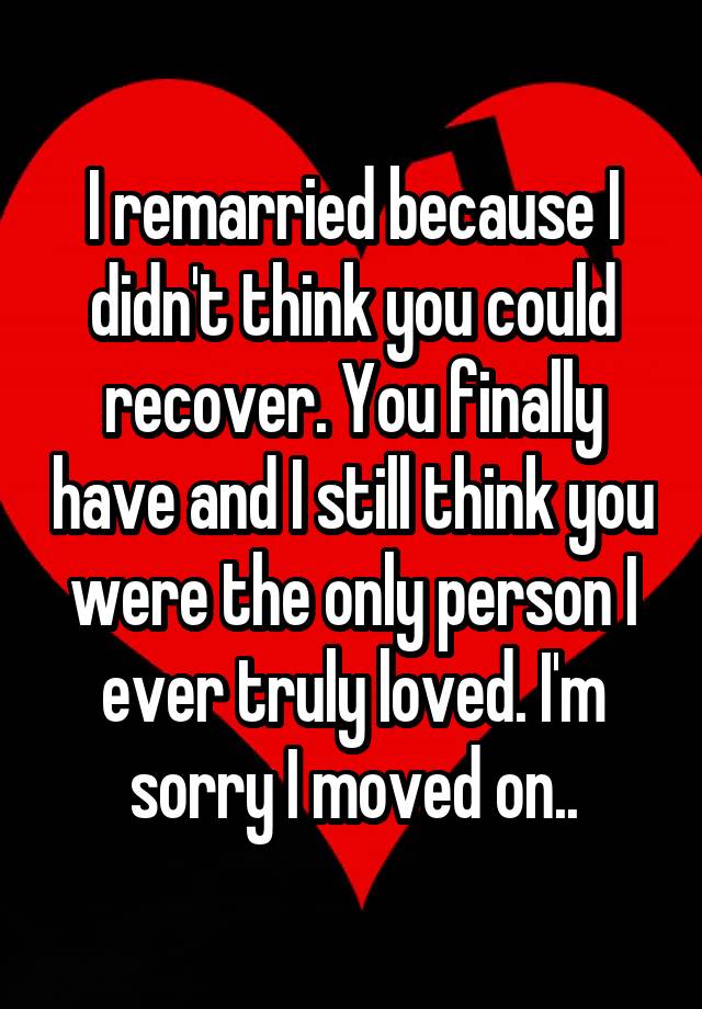 I remarried because I didn't think you could recover. You finally have and I still think you were the only person I ever truly loved. I'm sorry I moved on..