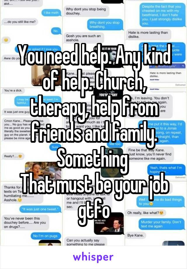 You need help. Any kind of help. Church, therapy, help from friends and family. Something 
That must be your job gtfo