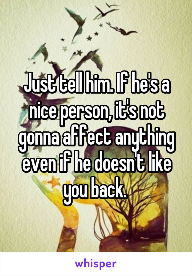 Just tell him. If he's a nice person, it's not gonna affect anything even if he doesn't like you back. 