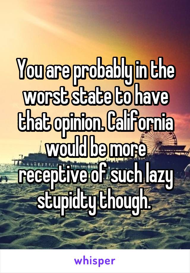 You are probably in the worst state to have that opinion. California would be more receptive of such lazy stupidty though. 