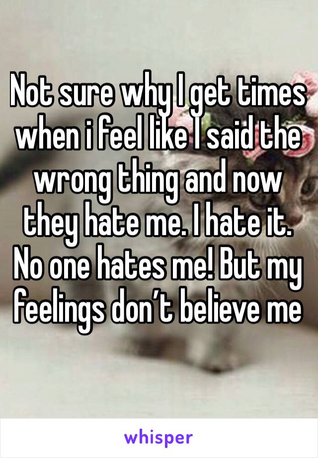 Not sure why I get times when i feel like I said the wrong thing and now they hate me. I hate it. No one hates me! But my feelings don’t believe me 