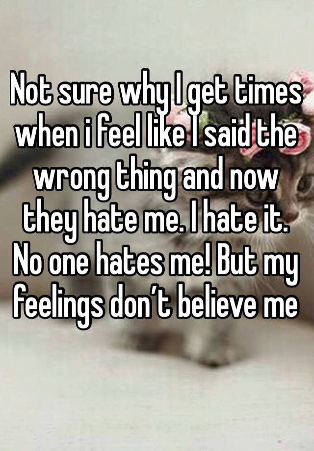 Not sure why I get times when i feel like I said the wrong thing and now they hate me. I hate it. No one hates me! But my feelings don’t believe me 