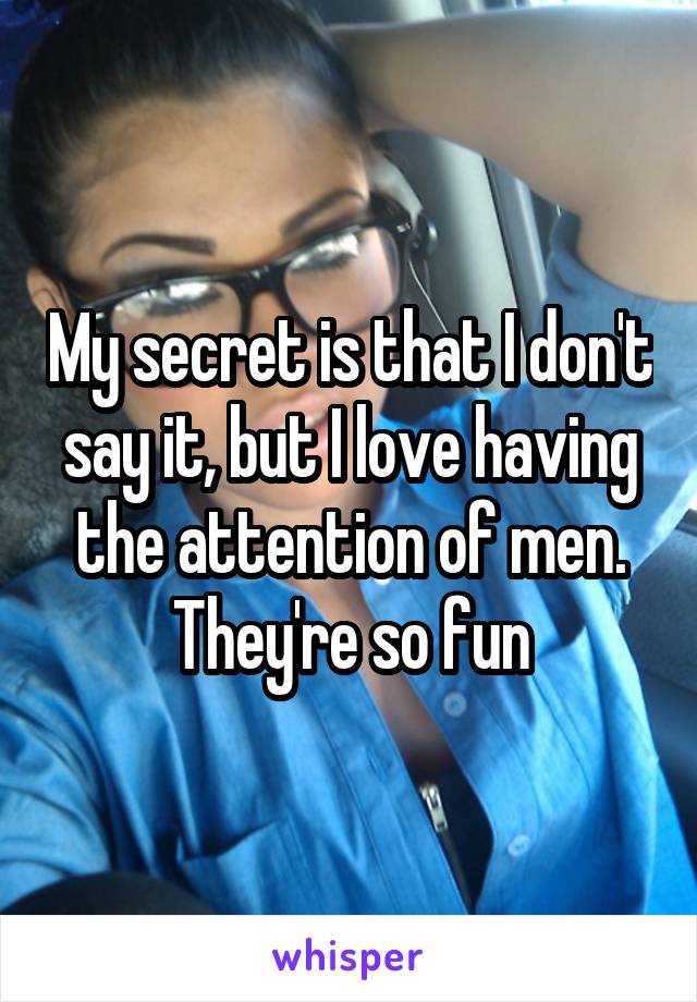 My secret is that I don't say it, but I love having the attention of men. They're so fun