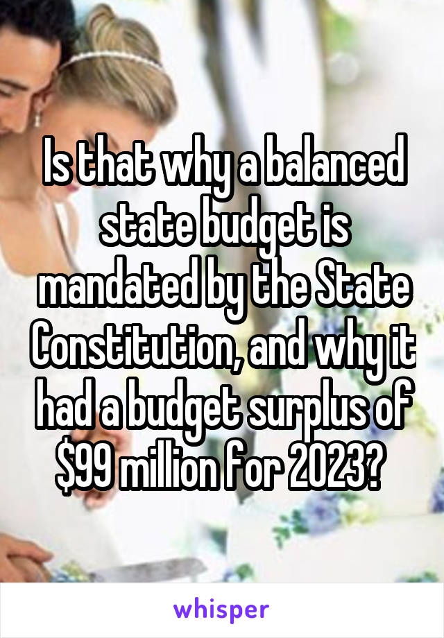 Is that why a balanced state budget is mandated by the State Constitution, and why it had a budget surplus of $99 million for 2023? 