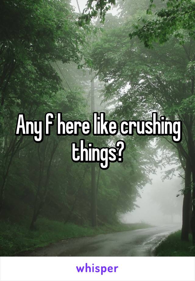 Any f here like crushing things?