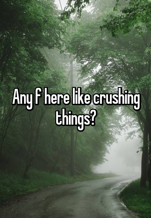 Any f here like crushing things?