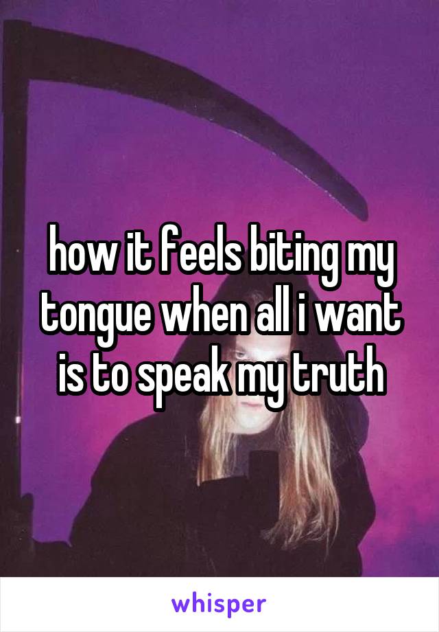 how it feels biting my tongue when all i want is to speak my truth