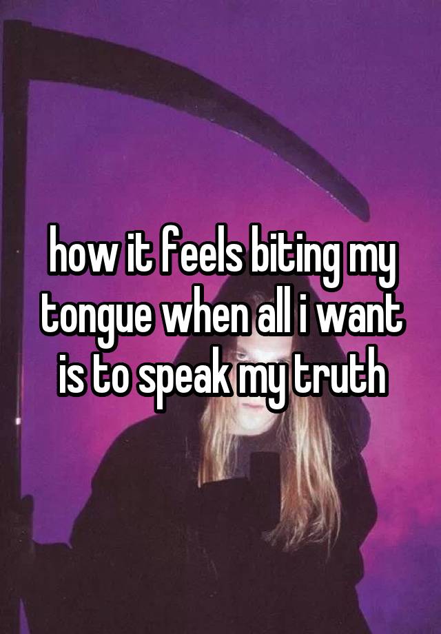 how it feels biting my tongue when all i want is to speak my truth