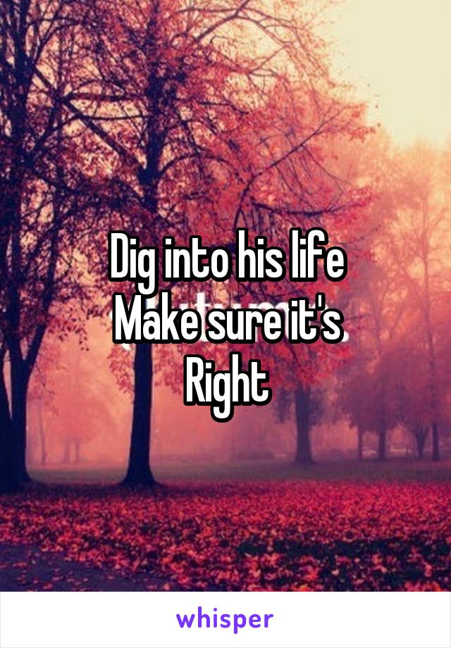 Dig into his life
Make sure it's
Right