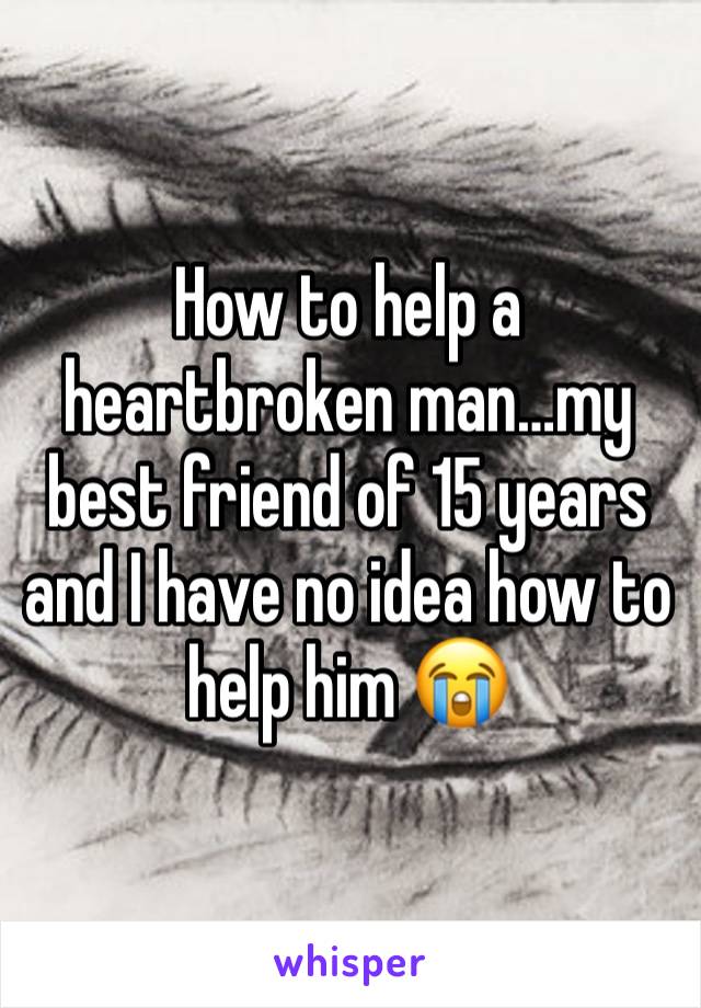 How to help a heartbroken man…my best friend of 15 years and I have no idea how to help him 😭