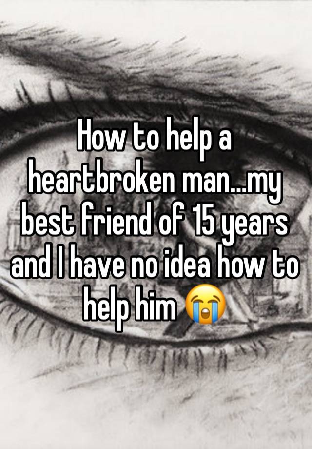 How to help a heartbroken man…my best friend of 15 years and I have no idea how to help him 😭