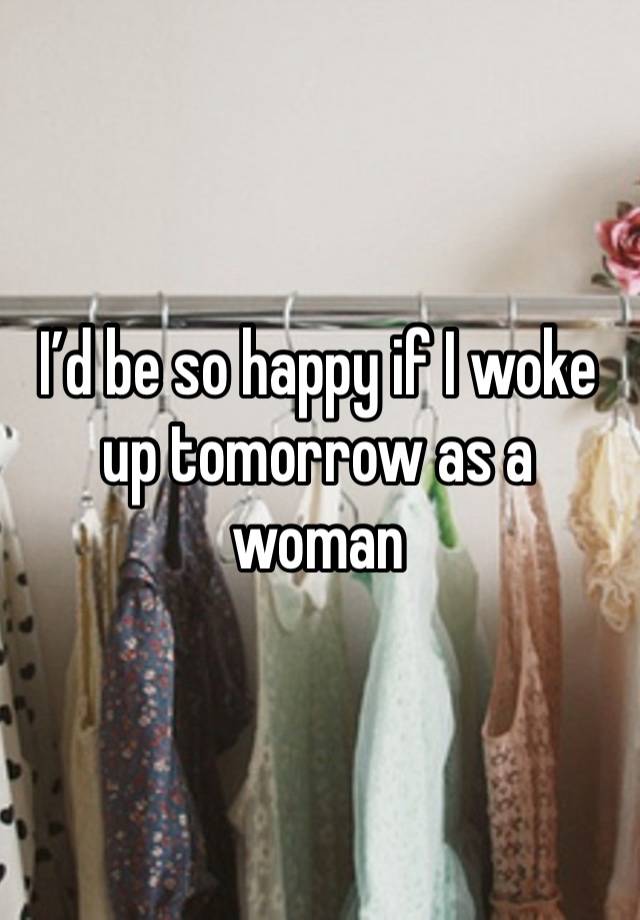 I’d be so happy if I woke up tomorrow as a woman 