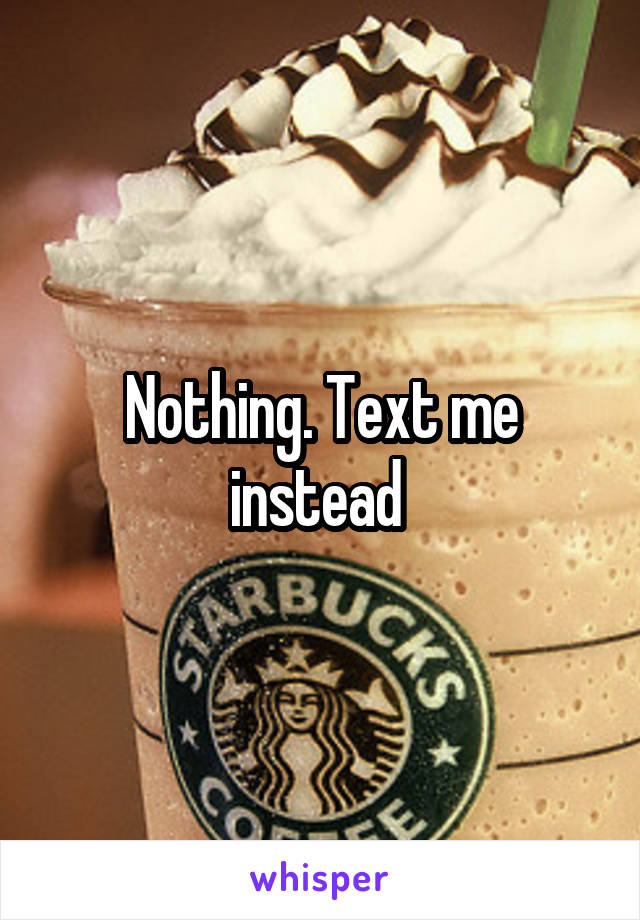 Nothing. Text me instead 