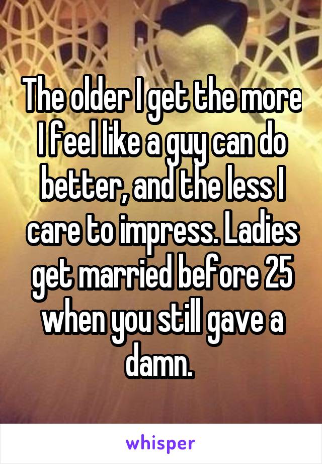 The older I get the more I feel like a guy can do better, and the less I care to impress. Ladies get married before 25 when you still gave a damn. 