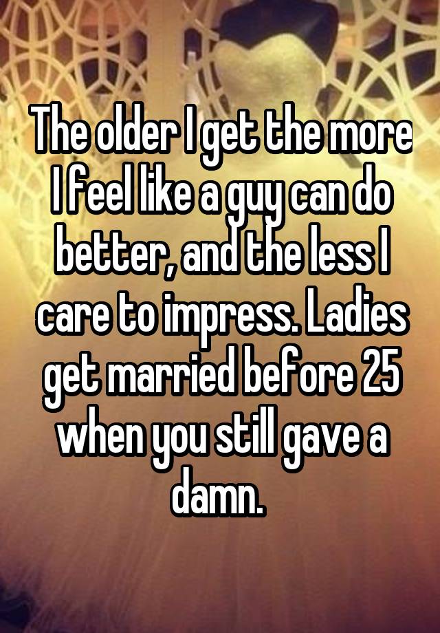 The older I get the more I feel like a guy can do better, and the less I care to impress. Ladies get married before 25 when you still gave a damn. 