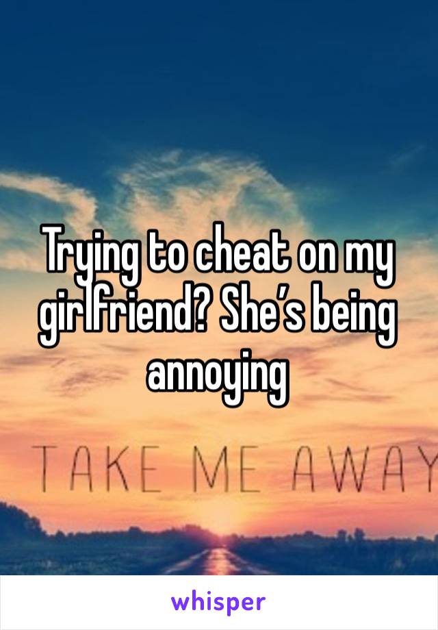 Trying to cheat on my girlfriend? She’s being annoying 