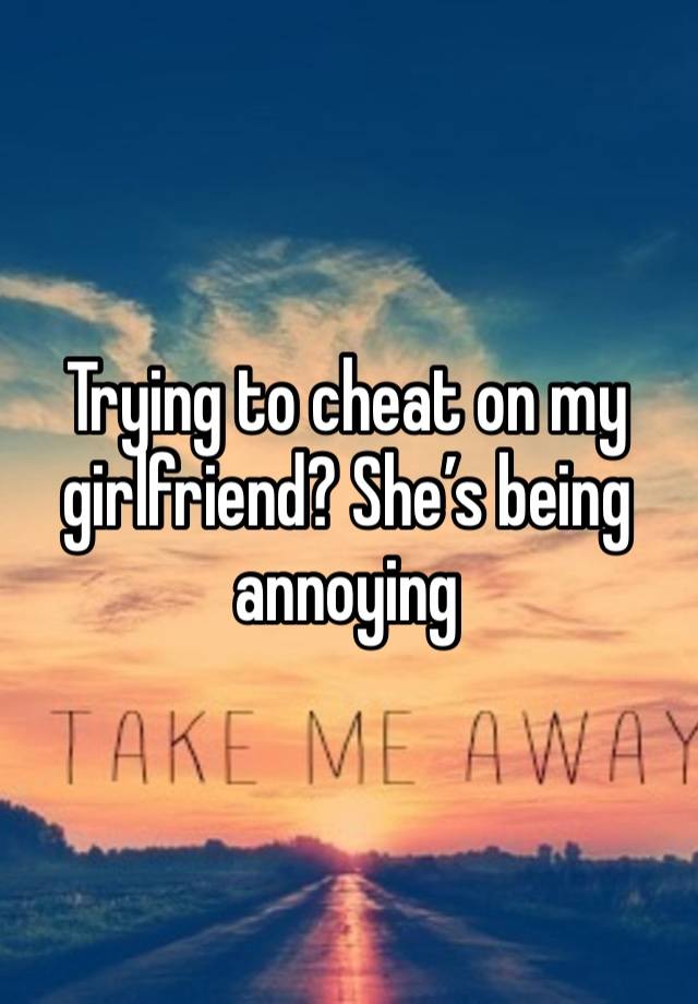 Trying to cheat on my girlfriend? She’s being annoying 