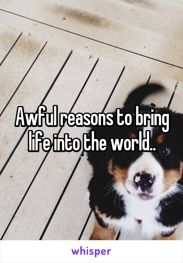 Awful reasons to bring life into the world..