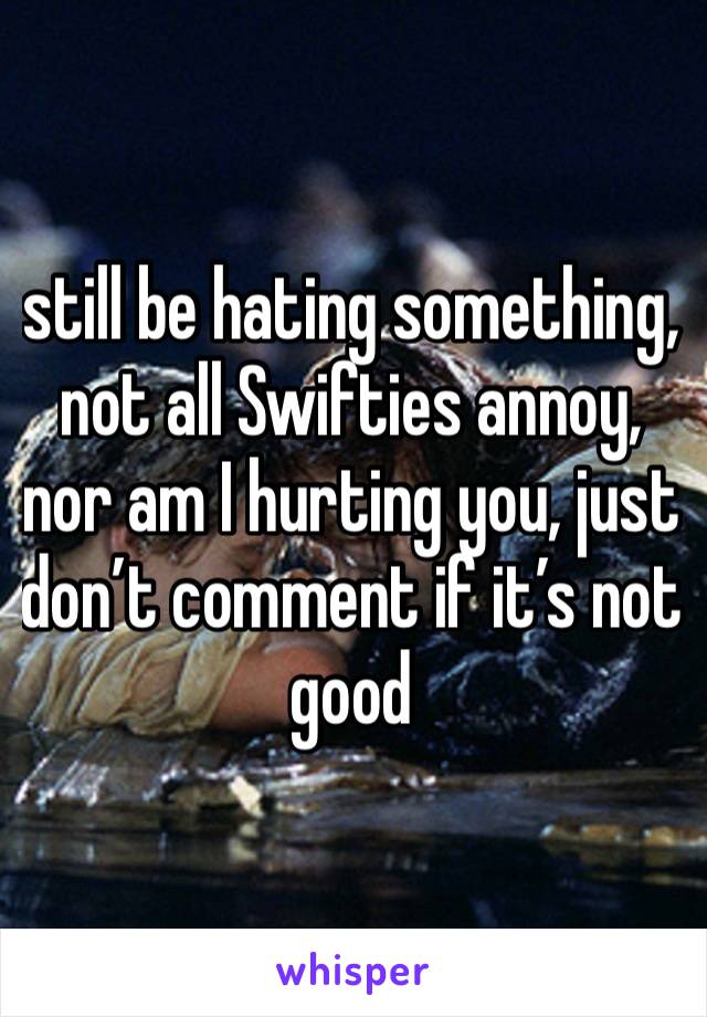 still be hating something, not all Swifties annoy, nor am I hurting you, just don’t comment if it’s not good 