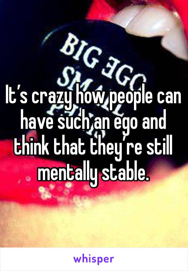 It’s crazy how people can have such an ego and think that they’re still mentally stable. 