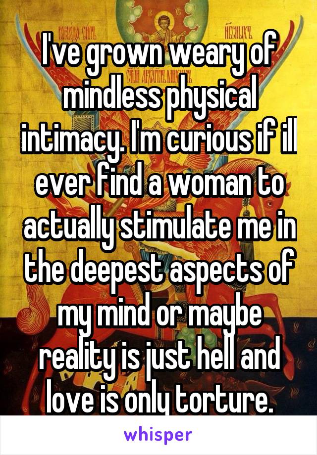 I've grown weary of mindless physical intimacy. I'm curious if ill ever find a woman to actually stimulate me in the deepest aspects of my mind or maybe reality is just hell and love is only torture.