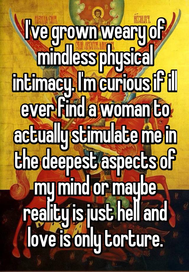 I've grown weary of mindless physical intimacy. I'm curious if ill ever find a woman to actually stimulate me in the deepest aspects of my mind or maybe reality is just hell and love is only torture.