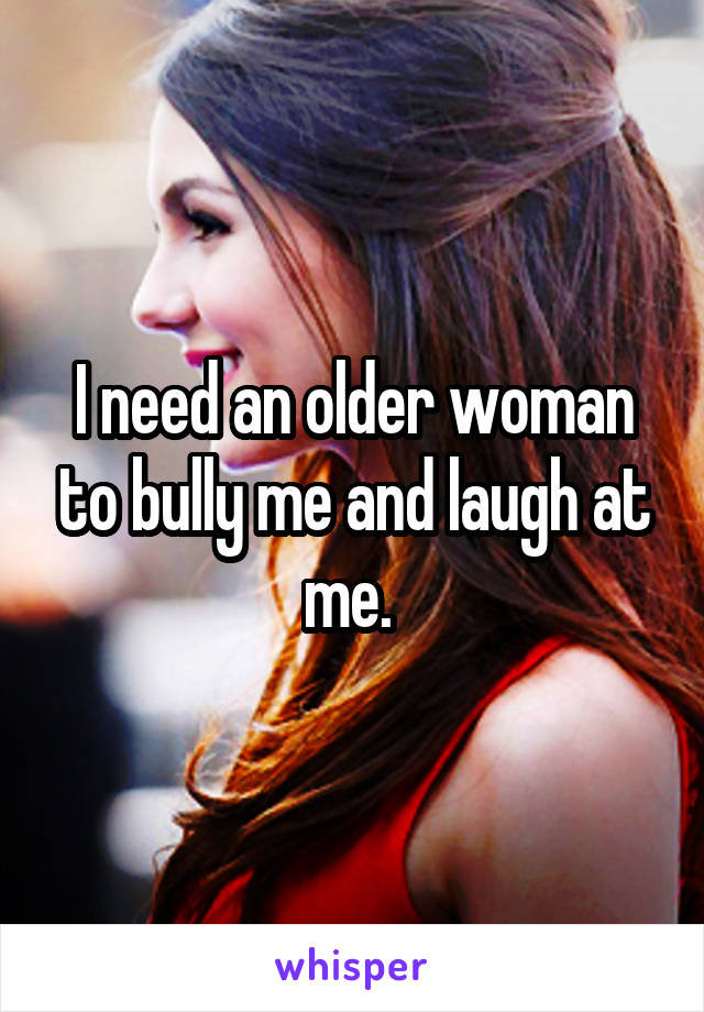 I need an older woman to bully me and laugh at me. 