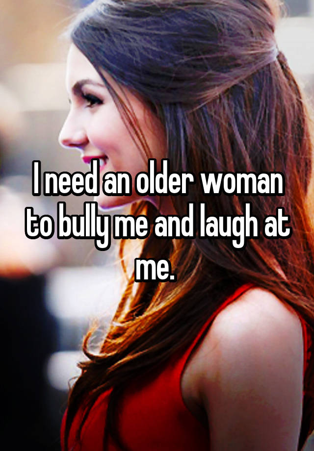 I need an older woman to bully me and laugh at me. 